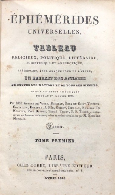 Éphémérides Universelles, ou tableau religieux, politique, littéraire, sceintifique et anecdotique, : présentant, pour chaque jour de l'année, un extrait des annales de toutes les nations et de tous les sic̀les, depuis les temps historiques jusq'au 1er Janvier 1828
GOOGLE TRANSLATION: Ephemerides universal, or religious, political, literary, scientific and anecdotal, presenting, for each day of the year, an extract of the annals of all the nations and all the centuries, From the historical times until January 1st, 1820 - April 1828. — photograph 3.