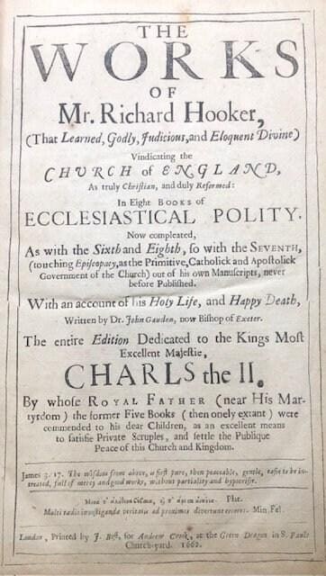 The WORKS of Mr. Richard Hooker (That Learned, Godly, Judicious, and Eloquent Divine) Vindicating the CHURCH of ENGLAND As truly Christian, and duly Reformed: in Eight Eooks of ECCLESIASTICAL POLITY. Now compleated, As with the Sixth and Eighth, so with the Seventh, (touching Episcopacy, as the Primitive, Catholick and Apostolick Government of the Church) out of his own Manuscripts, never before Published. With an account of his Holy Life, and Happy Death, written by Dr. John Gauden, now Bishop of Exeter. The entire edition dedicated to the Kings most excellent Majestie, CHARLS the II. By whose Royal Father (near His Martyrdom) the former Five Books (then onely extant) were commended to his dear Children, as an excellent means to satisfie Private Scruples, and settle the Publique Peace of this Church and Kingdom. — photograph 2.