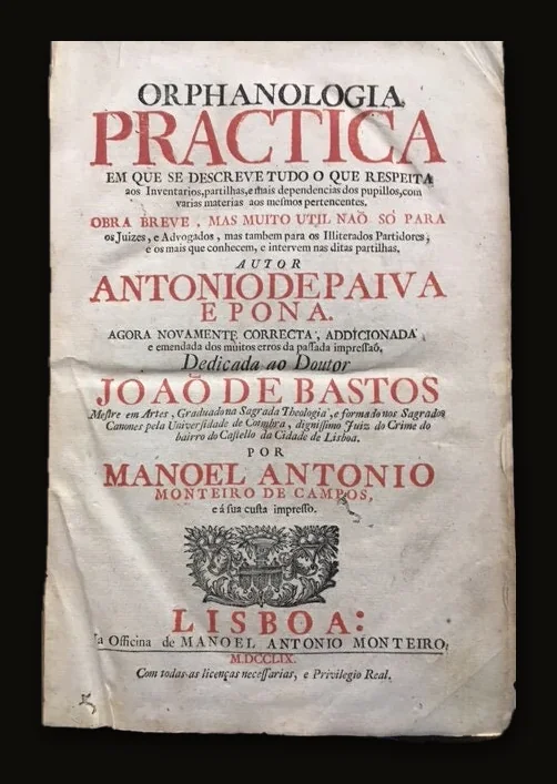 Orphanologia Practica en que se Descreve Tudo o que Respeita aos inventarios, partilhas, e mais dependencias dos pupillos, com varias materias aos mesmos pertencentes : obra breve, mas muito util naõ só para os juizes, e advogados, mas tambem para os illiterados partidores, e os mais que conhecem, e intervem nas ditas partilhas. Autor Antonio de Paiva e Pona. Agora Novamente Correcta; Addicionada e emendada dos muitos erros de passada impressao, Dedicada ao Doutor Joao de Bastos Mesire em Artes, Graduadona Sagrada Theologia, e formado nos Sagrados Canones pela Universidade de Coimbra, dignissimo Juiz do Crime do bairro do Castello da Cidade de Lisboa. Por Manoel Antonio Monteiro de Campos, e a sua custa impresso. [[Orphanologia Practice in which Desccompartmentes Everything that Respects to the inventories, shares, and more dependencies of pupillos, with several subjects to the same ones pertaining to them: brief work, but very useful not only for the judges, and lawyers, but also for the illiterate partitioners, And the more they know, and intervene in said shares. Author Antonio de Paiva and Pona. Now Again Right; Dedicated to Doctor Joao de Bastos Mesire in Arts, Graduadona Sagrada Theologia, and trained in the Sacred Canons by the University of Coimbra, worthissimo Judge of the Crime of the district of the Castello of the City of Lisbon. By Manoel Antonio Monteiro de Campos, and its printed cost.]].